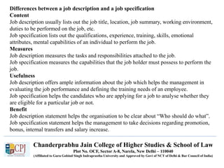 Chanderprabhu Jain College of Higher Studies & School of Law
Plot No. OCF, Sector A-8, Narela, New Delhi – 110040
(Affiliated to Guru Gobind Singh Indraprastha University and Approved by Govt of NCT of Delhi & Bar Council of India)
Differences between a job description and a job specification
Content
Job description usually lists out the job title, location, job summary, working environment,
duties to be performed on the job, etc.
Job specification lists out the qualifications, experience, training, skills, emotional
attributes, mental capabilities of an individual to perform the job.
Measures
Job description measures the tasks and responsibilities attached to the job.
Job specification measures the capabilities that the job holder must possess to perform the
job.
Usefulness
Job description offers ample information about the job which helps the management in
evaluating the job performance and defining the training needs of an employee.
Job specification helps the candidates who are applying for a job to analyse whether they
are eligible for a particular job or not.
Benefit
Job description statement helps the organisation to be clear about “Who should do what”.
Job specification statement helps the management to take decisions regarding promotion,
bonus, internal transfers and salary increase.
 