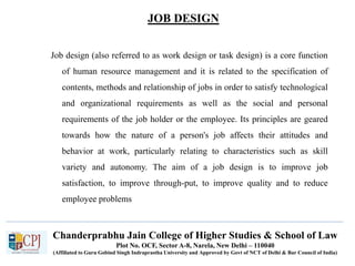 JOB DESIGN
Recruitment
Job design (also referred to as work design or task design) is a core function
of human resource management and it is related to the specification of
contents, methods and relationship of jobs in order to satisfy technological
and organizational requirements as well as the social and personal
requirements of the job holder or the employee. Its principles are geared
towards how the nature of a person's job affects their attitudes and
behavior at work, particularly relating to characteristics such as skill
variety and autonomy. The aim of a job design is to improve job
satisfaction, to improve through-put, to improve quality and to reduce
employee problems
Chanderprabhu Jain College of Higher Studies & School of Law
Plot No. OCF, Sector A-8, Narela, New Delhi – 110040
(Affiliated to Guru Gobind Singh Indraprastha University and Approved by Govt of NCT of Delhi & Bar Council of India)
 