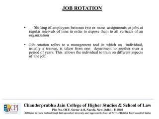 JOB ROTATION
Recruitment
• Shifting of employees between two or more assignments or jobs at
regular intervals of time in order to expose them to all verticals of an
organization
• Job rotation refers to a management tool in which an individual,
usually a trainee, is taken from one department to another over a
period of years. This allows the individual to train on different aspects
of the job.
Chanderprabhu Jain College of Higher Studies & School of Law
Plot No. OCF, Sector A-8, Narela, New Delhi – 110040
(Affiliated to Guru Gobind Singh Indraprastha University and Approved by Govt of NCT of Delhi & Bar Council of India)
 