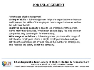 JOB ENLARGEMENT
Recruitment
Advantages of job enlargement
Variety of skills :- Job enlargement helps the organization to improve
and increase the skills of the employee due to organization as well as
the individual benefit.
Improves earning capacity :- Due to job enlargement the person
learns many new activities. When such people apply foe jobs to other
companies they can bargain for more salary.
Wide range of activities :- Job enlargement provides wide range of
activities for employees. Since a single employee handles multiple
activities the company can try and reduce the number of employee’s.
This reduces the salary bill for the company.
Chanderprabhu Jain College of Higher Studies & School of Law
Plot No. OCF, Sector A-8, Narela, New Delhi – 110040
(Affiliated to Guru Gobind Singh Indraprastha University and Approved by Govt of NCT of Delhi & Bar Council of India)
 