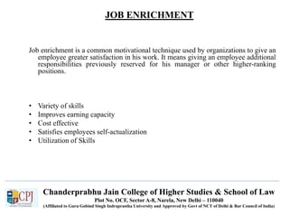 JOB ENRICHMENT
Recruitment
Job enrichment is a common motivational technique used by organizations to give an
employee greater satisfaction in his work. It means giving an employee additional
responsibilities previously reserved for his manager or other higher-ranking
positions.
• Variety of skills
• Improves earning capacity
• Cost effective
• Satisfies employees self-actualization
• Utilization of Skills
Chanderprabhu Jain College of Higher Studies & School of Law
Plot No. OCF, Sector A-8, Narela, New Delhi – 110040
(Affiliated to Guru Gobind Singh Indraprastha University and Approved by Govt of NCT of Delhi & Bar Council of India)
 