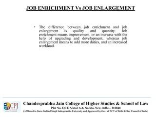 JOB ENRICHMENT Vs JOB ENLARGEMENT
Recruitment
• The difference between job enrichment and job
enlargement is quality and quantity. Job
enrichment means improvement, or an increase with the
help of upgrading and development, whereas job
enlargement means to add more duties, and an increased
workload.
Chanderprabhu Jain College of Higher Studies & School of Law
Plot No. OCF, Sector A-8, Narela, New Delhi – 110040
(Affiliated to Guru Gobind Singh Indraprastha University and Approved by Govt of NCT of Delhi & Bar Council of India)
 