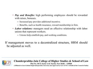 Chanderprabhu Jain College of Higher Studies & School of Law
Plot No. OCF, Sector A-8, Narela, New Delhi – 110040
(Affiliated to Guru Gobind Singh Indraprastha University and Approved by Govt of NCT of Delhi & Bar Council of India)
• Pay and Benefits: high performing employees should be rewarded
with raises, bonuses.
– Increased pay provides additional incentive.
– Benefits, such as health insurance, reward membership in firm.
• Labor relations: managers need an effective relationship with labor
unions that represent workers.
– Unions help establish pay, and working conditions.
If management moves to a decentralized structure, HRM should
be adjusted as well.
 