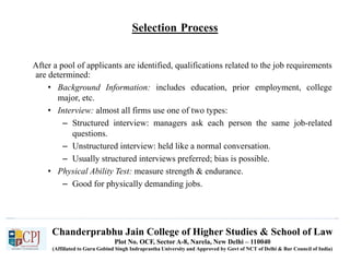 Chanderprabhu Jain College of Higher Studies & School of Law
Plot No. OCF, Sector A-8, Narela, New Delhi – 110040
(Affiliated to Guru Gobind Singh Indraprastha University and Approved by Govt of NCT of Delhi & Bar Council of India)
Selection Process
After a pool of applicants are identified, qualifications related to the job requirements
are determined:
• Background Information: includes education, prior employment, college
major, etc.
• Interview: almost all firms use one of two types:
– Structured interview: managers ask each person the same job-related
questions.
– Unstructured interview: held like a normal conversation.
– Usually structured interviews preferred; bias is possible.
• Physical Ability Test: measure strength & endurance.
– Good for physically demanding jobs.
 