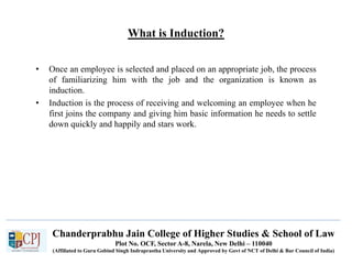 Chanderprabhu Jain College of Higher Studies & School of Law
Plot No. OCF, Sector A-8, Narela, New Delhi – 110040
(Affiliated to Guru Gobind Singh Indraprastha University and Approved by Govt of NCT of Delhi & Bar Council of India)
What is Induction?
• Once an employee is selected and placed on an appropriate job, the process
of familiarizing him with the job and the organization is known as
induction.
• Induction is the process of receiving and welcoming an employee when he
first joins the company and giving him basic information he needs to settle
down quickly and happily and stars work.
 