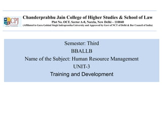 Chanderprabhu Jain College of Higher Studies & School of Law
Plot No. OCF, Sector A-8, Narela, New Delhi – 110040
(Affiliated to Guru Gobind Singh Indraprastha University and Approved by Govt of NCT of Delhi & Bar Council of India)
Semester: Third
BBALLB
Name of the Subject: Human Resource Management
UNIT-3
Training and Development
 
