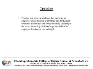Chanderprabhu Jain College of Higher Studies & School of Law
Plot No. OCF, Sector A-8, Narela, New Delhi – 110040
(Affiliated to Guru Gobind Singh Indraprastha University and Approved by Govt of NCT of Delhi & Bar Council of India)
Training
• Training is a highly useful tool that can bring an
employee into a position where they can do their job
correctly, effectively, and conscientiously. Training is
the act of increasing the knowledge and skill of an
employee for doing a particular job.
 