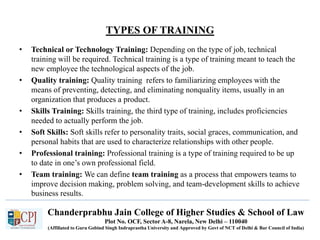 Chanderprabhu Jain College of Higher Studies & School of Law
Plot No. OCF, Sector A-8, Narela, New Delhi – 110040
(Affiliated to Guru Gobind Singh Indraprastha University and Approved by Govt of NCT of Delhi & Bar Council of India)
TYPES OF TRAINING
• Technical or Technology Training: Depending on the type of job, technical
training will be required. Technical training is a type of training meant to teach the
new employee the technological aspects of the job.
• Quality training: Quality training refers to familiarizing employees with the
means of preventing, detecting, and eliminating nonquality items, usually in an
organization that produces a product.
• Skills Training: Skills training, the third type of training, includes proficiencies
needed to actually perform the job.
• Soft Skills: Soft skills refer to personality traits, social graces, communication, and
personal habits that are used to characterize relationships with other people.
• Professional training: Professional training is a type of training required to be up
to date in one’s own professional field.
• Team training: We can define team training as a process that empowers teams to
improve decision making, problem solving, and team-development skills to achieve
business results.
 
