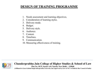 Chanderprabhu Jain College of Higher Studies & School of Law
Plot No. OCF, Sector A-8, Narela, New Delhi – 110040
(Affiliated to Guru Gobind Singh Indraprastha University and Approved by Govt of NCT of Delhi & Bar Council of India)
1. Needs assessment and learning objectives.
2. Consideration of learning styles.
3. Delivery mode.
4. Budget.
5. Delivery style.
6. Audience.
7. Content.
8. Timelines.
9. Communication.
10. Measuring effectiveness of training.
DESIGN OF TRAINING PROGRAMME
 