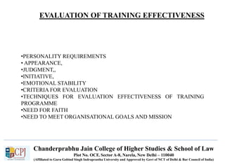 Chanderprabhu Jain College of Higher Studies & School of Law
Plot No. OCF, Sector A-8, Narela, New Delhi – 110040
(Affiliated to Guru Gobind Singh Indraprastha University and Approved by Govt of NCT of Delhi & Bar Council of India)
•PERSONALITY REQUIREMENTS
• APPEARANCE,
•JUDGMENT,,
•INITIATIVE,
•EMOTIONAL STABILITY
•CRITERIA FOR EVALUATION
•TECHNIQUES FOR EVALUATION EFFECTIVENESS OF TRAINING
PROGRAMME
•NEED FOR FAITH
•NEED TO MEET ORGANISATIONAL GOALS AND MISSION
EVALUATION OF TRAINING EFFECTIVENESS
 