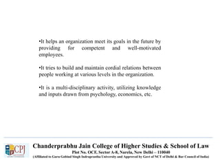 Chanderprabhu Jain College of Higher Studies & School of Law
Plot No. OCF, Sector A-8, Narela, New Delhi – 110040
(Affiliated to Guru Gobind Singh Indraprastha University and Approved by Govt of NCT of Delhi & Bar Council of India)
•It helps an organization meet its goals in the future by
providing for competent and well-motivated
employees.
•It tries to build and maintain cordial relations between
people working at various levels in the organization.
•It is a multi-disciplinary activity, utilizing knowledge
and inputs drawn from psychology, economics, etc.
 