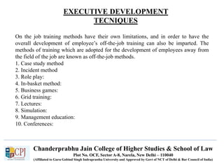 EXECUTIVE DEVELOPMENT
TECNIQUES
Recruitment
On the job training methods have their own limitations, and in order to have the
overall development of employee’s off-the-job training can also be imparted. The
methods of training which are adopted for the development of employees away from
the field of the job are known as off-the-job methods.
1. Case study method
2. Incident method
3. Role play:
4. In-basket method:
5. Business games:
6. Grid training:
7. Lectures:
8. Simulation:
9. Management education:
10. Conferences:
Chanderprabhu Jain College of Higher Studies & School of Law
Plot No. OCF, Sector A-8, Narela, New Delhi – 110040
(Affiliated to Guru Gobind Singh Indraprastha University and Approved by Govt of NCT of Delhi & Bar Council of India)
 