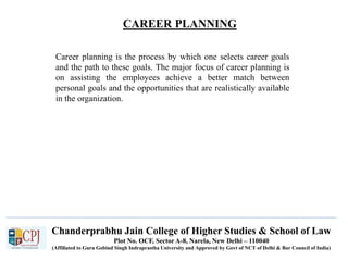 CAREER PLANNING
Recruitment
Career planning is the process by which one selects career goals
and the path to these goals. The major focus of career planning is
on assisting the employees achieve a better match between
personal goals and the opportunities that are realistically available
in the organization.
Chanderprabhu Jain College of Higher Studies & School of Law
Plot No. OCF, Sector A-8, Narela, New Delhi – 110040
(Affiliated to Guru Gobind Singh Indraprastha University and Approved by Govt of NCT of Delhi & Bar Council of India)
 