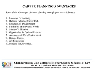 CAREER PLANNING ADVANTAGES
Recruitment
Chanderprabhu Jain College of Higher Studies & School of Law
Plot No. OCF, Sector A-8, Narela, New Delhi – 110040
(Affiliated to Guru Gobind Singh Indraprastha University and Approved by Govt of NCT of Delhi & Bar Council of India)
Some of the advantages of career planning to employees are as follows:-
1. Increases Productivity
2. Helps in Selecting Career Path
3. Ensures Self-Development
4. Fulfilment of Individual Needs
5. Sense of Affiliation
6. Opportunity for Optimal Returns
7. Awareness of Work Environment
8. Retains Control
9. Job Satisfaction
10. Increase in Knowledge.
 