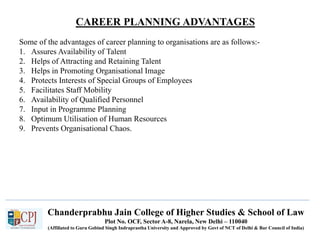 CAREER PLANNING ADVANTAGES
Recruitment
Chanderprabhu Jain College of Higher Studies & School of Law
Plot No. OCF, Sector A-8, Narela, New Delhi – 110040
(Affiliated to Guru Gobind Singh Indraprastha University and Approved by Govt of NCT of Delhi & Bar Council of India)
Some of the advantages of career planning to organisations are as follows:-
1. Assures Availability of Talent
2. Helps of Attracting and Retaining Talent
3. Helps in Promoting Organisational Image
4. Protects Interests of Special Groups of Employees
5. Facilitates Staff Mobility
6. Availability of Qualified Personnel
7. Input in Programme Planning
8. Optimum Utilisation of Human Resources
9. Prevents Organisational Chaos.
 