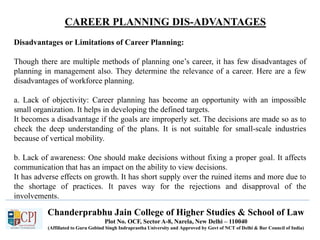 CAREER PLANNING DIS-ADVANTAGES
Recruitment
Chanderprabhu Jain College of Higher Studies & School of Law
Plot No. OCF, Sector A-8, Narela, New Delhi – 110040
(Affiliated to Guru Gobind Singh Indraprastha University and Approved by Govt of NCT of Delhi & Bar Council of India)
Disadvantages or Limitations of Career Planning:
Though there are multiple methods of planning one’s career, it has few disadvantages of
planning in management also. They determine the relevance of a career. Here are a few
disadvantages of workforce planning.
a. Lack of objectivity: Career planning has become an opportunity with an impossible
small organization. It helps in developing the defined targets.
It becomes a disadvantage if the goals are improperly set. The decisions are made so as to
check the deep understanding of the plans. It is not suitable for small-scale industries
because of vertical mobility.
b. Lack of awareness: One should make decisions without fixing a proper goal. It affects
communication that has an impact on the ability to view decisions.
It has adverse effects on growth. It has short supply over the ruined items and more due to
the shortage of practices. It paves way for the rejections and disapproval of the
involvements.
 