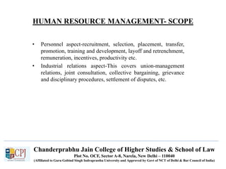 HUMAN RESOURCE MANAGEMENT- SCOPE
• Personnel aspect-recruitment, selection, placement, transfer,
promotion, training and development, layoff and retrenchment,
remuneration, incentives, productivity etc.
• Industrial relations aspect-This covers union-management
relations, joint consultation, collective bargaining, grievance
and disciplinary procedures, settlement of disputes, etc.
Chanderprabhu Jain College of Higher Studies & School of Law
Plot No. OCF, Sector A-8, Narela, New Delhi – 110040
(Affiliated to Guru Gobind Singh Indraprastha University and Approved by Govt of NCT of Delhi & Bar Council of India)
 
