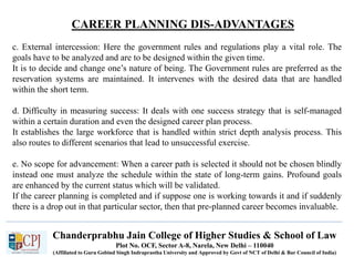CAREER PLANNING DIS-ADVANTAGES
Recruitment
Chanderprabhu Jain College of Higher Studies & School of Law
Plot No. OCF, Sector A-8, Narela, New Delhi – 110040
(Affiliated to Guru Gobind Singh Indraprastha University and Approved by Govt of NCT of Delhi & Bar Council of India)
c. External intercession: Here the government rules and regulations play a vital role. The
goals have to be analyzed and are to be designed within the given time.
It is to decide and change one’s nature of being. The Government rules are preferred as the
reservation systems are maintained. It intervenes with the desired data that are handled
within the short term.
d. Difficulty in measuring success: It deals with one success strategy that is self-managed
within a certain duration and even the designed career plan process.
It establishes the large workforce that is handled within strict depth analysis process. This
also routes to different scenarios that lead to unsuccessful exercise.
e. No scope for advancement: When a career path is selected it should not be chosen blindly
instead one must analyze the schedule within the state of long-term gains. Profound goals
are enhanced by the current status which will be validated.
If the career planning is completed and if suppose one is working towards it and if suddenly
there is a drop out in that particular sector, then that pre-planned career becomes invaluable.
 