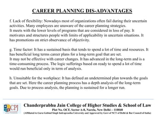 CAREER PLANNING DIS-ADVANTAGES
Recruitment
Chanderprabhu Jain College of Higher Studies & School of Law
Plot No. OCF, Sector A-8, Narela, New Delhi – 110040
(Affiliated to Guru Gobind Singh Indraprastha University and Approved by Govt of NCT of Delhi & Bar Council of India)
f. Lack of flexibility: Nowadays most of organizations often fail during their uncertain
activities. Many employees are unaware of the career planning strategies.
It meets with the lower levels of programs that are considered in loss of pay. It
motivates and structures people with limits of applicability in uncertain situations. It
has promotions on strict observance of objectivity.
g. Time factor: It has a sustained basis that tends to spend a lot of time and resources. It
has beneficial long terms career plans for a long-term goal that are set.
It may not be effective with career changes. It has advanced in the long-term and is a
time-consuming process. The logic sufferings based on ready to spend a lot of time
would run beneficial only in term of analysis.
h. Unsuitable for the workplace: It has defined an undetermined plan towards the goals
that are set. Here the career planning process has a depth analysis of the long-term
goals. Due to process analysis, the planning is sustained for a longer run.
 