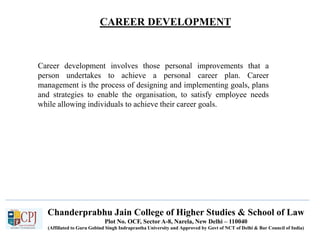 CAREER DEVELOPMENT
Recruitment
Chanderprabhu Jain College of Higher Studies & School of Law
Plot No. OCF, Sector A-8, Narela, New Delhi – 110040
(Affiliated to Guru Gobind Singh Indraprastha University and Approved by Govt of NCT of Delhi & Bar Council of India)
Career development involves those personal improvements that a
person undertakes to achieve a personal career plan. Career
management is the process of designing and implementing goals, plans
and strategies to enable the organisation, to satisfy employee needs
while allowing individuals to achieve their career goals.
 