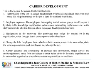 CAREER DEVELOPMENT
Recruitment
Chanderprabhu Jain College of Higher Studies & School of Law
Plot No. OCF, Sector A-8, Narela, New Delhi – 110040
(Affiliated to Guru Gobind Singh Indraprastha University and Approved by Govt of NCT of Delhi & Bar Council of India)
The following are the career development actions.
1. Performance of the job- In career development progress an individual employee must
prove that his performance on the job is upto the standard established.
2. Employee exposure- The employees interrupting in their career groups should expose it
by their skills, knowledge qualification, achievement outstanding performance etc. to the
staff members to take the decision about the career development elsewhere.
3. Resignation by the employee- The employees may resign the present job in the
organization, when they get better career opportunities elsewhere.
4. Change the Job- Employees those who have better career prospects in some other job in
the some organizations, such employees may change the job.
5. Career guidance and counselling- It provides full information, proper advice and
encouragement to move from one career to other better career in the same organization or
in some other organization where better career opportunities are available.
 