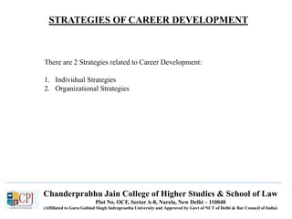 STRATEGIES OF CAREER DEVELOPMENT
Chanderprabhu Jain College of Higher Studies & School of Law
Plot No. OCF, Sector A-8, Narela, New Delhi – 110040
(Affiliated to Guru Gobind Singh Indraprastha University and Approved by Govt of NCT of Delhi & Bar Council of India)
There are 2 Strategies related to Career Development:
1. Individual Strategies
2. Organizational Strategies
 