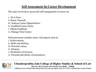 Self Assessment In Career Development
Chanderprabhu Jain College of Higher Studies & School of Law
Plot No. OCF, Sector A-8, Narela, New Delhi – 110040
(Affiliated to Guru Gobind Singh Indraprastha University and Approved by Govt of NCT of Delhi & Bar Council of India)
The steps involved in successful self-management of career are
i. Do it Now:
ii. Know Yourself:
iii. Analyse Career Opportunities:
iv. Establish Career Goals:
v. Obtain Feedback:
vi. Manage Your Career:
Self-assessment includes some vital aspects such as:
i. Achievements,
ii. Skills and abilities,
iii. Personal values,
iv. Interests,
v. Disabilities (if known),
vi. Personal and family circumstances,
 