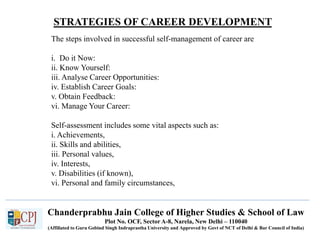 STRATEGIES OF CAREER DEVELOPMENT
Chanderprabhu Jain College of Higher Studies & School of Law
Plot No. OCF, Sector A-8, Narela, New Delhi – 110040
(Affiliated to Guru Gobind Singh Indraprastha University and Approved by Govt of NCT of Delhi & Bar Council of India)
The steps involved in successful self-management of career are
i. Do it Now:
ii. Know Yourself:
iii. Analyse Career Opportunities:
iv. Establish Career Goals:
v. Obtain Feedback:
vi. Manage Your Career:
Self-assessment includes some vital aspects such as:
i. Achievements,
ii. Skills and abilities,
iii. Personal values,
iv. Interests,
v. Disabilities (if known),
vi. Personal and family circumstances,
 