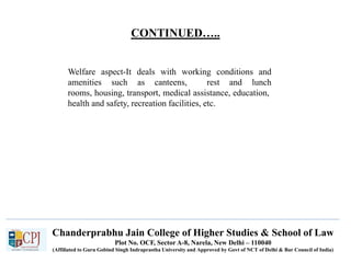 CONTINUED…..
Welfare aspect-It deals with working conditions and
amenities such as canteens, rest and lunch
rooms, housing, transport, medical assistance, education,
health and safety, recreation facilities, etc.
Chanderprabhu Jain College of Higher Studies & School of Law
Plot No. OCF, Sector A-8, Narela, New Delhi – 110040
(Affiliated to Guru Gobind Singh Indraprastha University and Approved by Govt of NCT of Delhi & Bar Council of India)
 