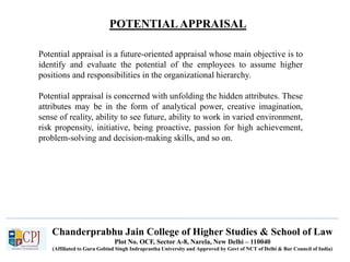POTENTIALAPPRAISAL
Chanderprabhu Jain College of Higher Studies & School of Law
Plot No. OCF, Sector A-8, Narela, New Delhi – 110040
(Affiliated to Guru Gobind Singh Indraprastha University and Approved by Govt of NCT of Delhi & Bar Council of India)
Potential appraisal is a future-oriented appraisal whose main objective is to
identify and evaluate the potential of the employees to assume higher
positions and responsibilities in the organizational hierarchy.
Potential appraisal is concerned with unfolding the hidden attributes. These
attributes may be in the form of analytical power, creative imagination,
sense of reality, ability to see future, ability to work in varied environment,
risk propensity, initiative, being proactive, passion for high achievement,
problem-solving and decision-making skills, and so on.
 