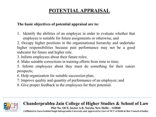 POTENTIALAPPRAISAL
Chanderprabhu Jain College of Higher Studies & School of Law
Plot No. OCF, Sector A-8, Narela, New Delhi – 110040
(Affiliated to Guru Gobind Singh Indraprastha University and Approved by Govt of NCT of Delhi & Bar Council of India)
The basic objectives of potential appraisal are to:
1. Identify the abilities of an employee in order to evaluate whether that
employee is suitable for future assignments or otherwise, and
2. Occupy higher positions in the organizational hierarchy and undertake
higher responsibilities because past performance may not be a good
indicator for future and higher role.
3. Inform employees about their future roles;
4. Make suitable corrections in training efforts from time to time;
5. Inform employees about they must do something for their career
prospects;
6. Help organization for suitable succession plan;
7. Improve quality and quantity of performance of an employee; and
8. Give proper feedback to the employees for their potential.
 