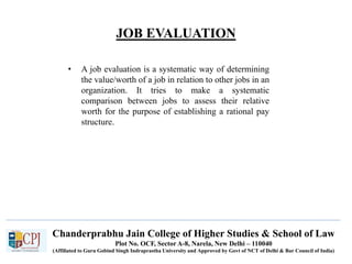 Chanderprabhu Jain College of Higher Studies & School of Law
Plot No. OCF, Sector A-8, Narela, New Delhi – 110040
(Affiliated to Guru Gobind Singh Indraprastha University and Approved by Govt of NCT of Delhi & Bar Council of India)
JOB EVALUATION
• A job evaluation is a systematic way of determining
the value/worth of a job in relation to other jobs in an
organization. It tries to make a systematic
comparison between jobs to assess their relative
worth for the purpose of establishing a rational pay
structure.
 