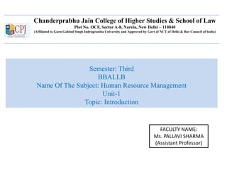Chanderprabhu Jain College of Higher Studies & School of Law
Plot No. OCF, Sector A-8, Narela, New Delhi – 110040
(Affiliated to Guru Gobind Singh Indraprastha University and Approved by Govt of NCT of Delhi & Bar Council of India)
Semester: Third
BBALLB
Name Of The Subject: Human Resource Management
Unit-1
Topic: Introduction
FACULTY NAME:
Ms. PALLAVI SHARMA
(Assistant Professor)
 