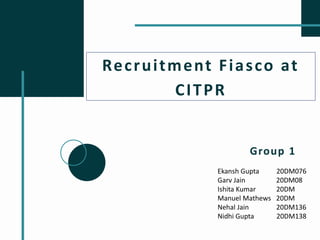 Recruitment Fiasco at
CITPR
Group 1
Ekansh Gupta 20DM076
Garv Jain 20DM08
Ishita Kumar 20DM
Manuel Mathews 20DM
Nehal Jain 20DM136
Nidhi Gupta 20DM138
 