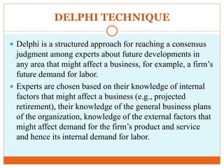 DELPHI TECHNIQUE
 Delphi is a structured approach for reaching a consensus
judgment among experts about future developments in
any area that might affect a business, for example, a firm’s
future demand for labor.
 Experts are chosen based on their knowledge of internal
factors that might affect a business (e.g., projected
retirement), their knowledge of the general business plans
of the organization, knowledge of the external factors that
might affect demand for the firm’s product and service
and hence its internal demand for labor.
 
