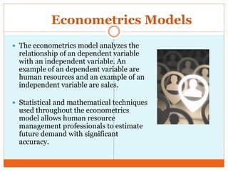 Econometrics Models
 The econometrics model analyzes the
relationship of an dependent variable
with an independent variable. An
example of an dependent variable are
human resources and an example of an
independent variable are sales.
 Statistical and mathematical techniques
used throughout the econometrics
model allows human resource
management professionals to estimate
future demand with significant
accuracy.
 