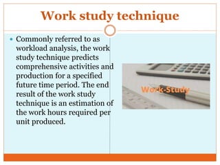 Work study technique
 Commonly referred to as
workload analysis, the work
study technique predicts
comprehensive activities and
production for a specified
future time period. The end
result of the work study
technique is an estimation of
the work hours required per
unit produced.
 