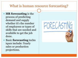 What is human resource forecasting?
 HR forecasting is the
process of predicting
demand and supply
whether it's the number
of employees or types of
skills that are needed and
available to get the job
done.
 Basic forecasting techn
iques include: Yearly
sales or production
projections.
 