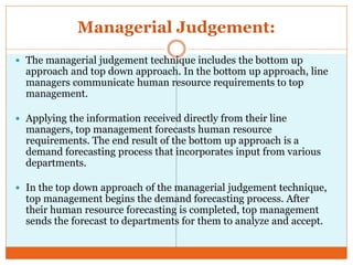 Managerial Judgement:
 The managerial judgement technique includes the bottom up
approach and top down approach. In the bottom up approach, line
managers communicate human resource requirements to top
management.
 Applying the information received directly from their line
managers, top management forecasts human resource
requirements. The end result of the bottom up approach is a
demand forecasting process that incorporates input from various
departments.
 In the top down approach of the managerial judgement technique,
top management begins the demand forecasting process. After
their human resource forecasting is completed, top management
sends the forecast to departments for them to analyze and accept.
 