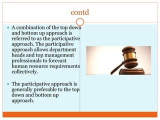 contd
 A combination of the top down
and bottom up approach is
referred to as the participative
approach. The participative
approach allows department
heads and top management
professionals to forecast
human resource requirements
collectively.
 The participative approach is
generally preferable to the top
down and bottom up
approach.
 