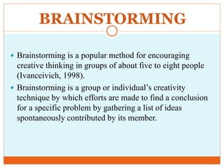 BRAINSTORMING
 Brainstorming is a popular method for encouraging
creative thinking in groups of about five to eight people
(Ivanceivich, 1998).
 Brainstorming is a group or individual’s creativity
technique by which efforts are made to find a conclusion
for a specific problem by gathering a list of ideas
spontaneously contributed by its member.
 