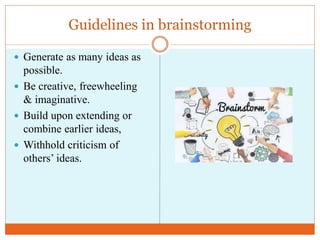 Guidelines in brainstorming
 Generate as many ideas as
possible.
 Be creative, freewheeling
& imaginative.
 Build upon extending or
combine earlier ideas,
 Withhold criticism of
others’ ideas.
 