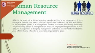 Human Resource
Management
HRM is the study of activities regarding people working in an organization. It is a
managerial function that tries to match an organization’s needs to the skills and abilities
of its employees. (HRM) is a Management function concerned with hiring, motivating
and maintaining people in an organization. It focuses on people in organizations. Human
resource management is designing management systems to ensure that human talent is
used effectively and efficiently to accomplish organizational goals.
Prof.Manjunath.G.
NMKRV College For Women
Bengaluru- manjunathg.nmkrv@rvei.edu.in
 