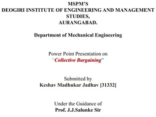 MSPM’S
DEOGIRI INSTITUTE OF ENGINEERING AND MANAGEMENT
STUDIES,
AURANGABAD.
Department of Mechanical Engineering
Power Point Presentation on
“Collective Bargaining”
Submitted by
Keshav Madhukar Jadhav [31332]
Under the Guidance of
Prof. J.J.Salunke Sir
 