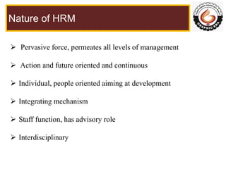 Nature of HRM
 Pervasive force, permeates all levels of management
 Action and future oriented and continuous
 Individu...