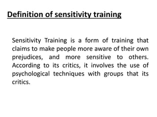 Sensitivity Training is a form of training that
claims to make people more aware of their own
prejudices, and more sensitive to others.
According to its critics, it involves the use of
psychological techniques with groups that its
critics.
Definition of sensitivity training
 