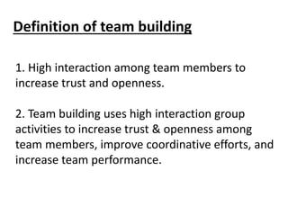 Definition of team building
1. High interaction among team members to
increase trust and openness.
2. Team building uses high interaction group
activities to increase trust & openness among
team members, improve coordinative efforts, and
increase team performance.
 