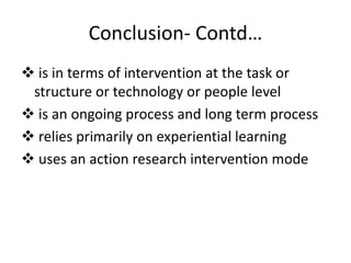 Conclusion- Contd…
 is in terms of intervention at the task or
structure or technology or people level
 is an ongoing process and long term process
 relies primarily on experiential learning
 uses an action research intervention mode
 