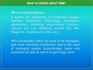 HR is multidisciplinary:
• It applies the disciplines of Economics (wages,
markets, resources), Psychology (motivation,
satisfaction), Sociology (organization structure,
culture) and Law (Maternity Benefit Act, Min.
Wage Act, Factories Act, IRO, etc.).
• HR is embedded within the work of all managers,
and most individual contributors due to the need
of managing people (subordinates, peers and
superiors) as well as teams to get things done.
WHAT IS UNIQUE ABOUT HRM?
 