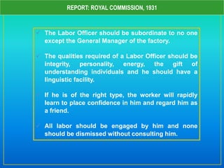 REPORT: ROYAL COMMISSION, 1931
 The Labor Officer should be subordinate to no one
except the General Manager of the factory.
 The qualities required of a Labor Officer should be
integrity, personality, energy, the gift of
understanding individuals and he should have a
linguistic facility.
 If he is of the right type, the worker will rapidly
learn to place confidence in him and regard him as
a friend.
 All labor should be engaged by him and none
should be dismissed without consulting him.
 